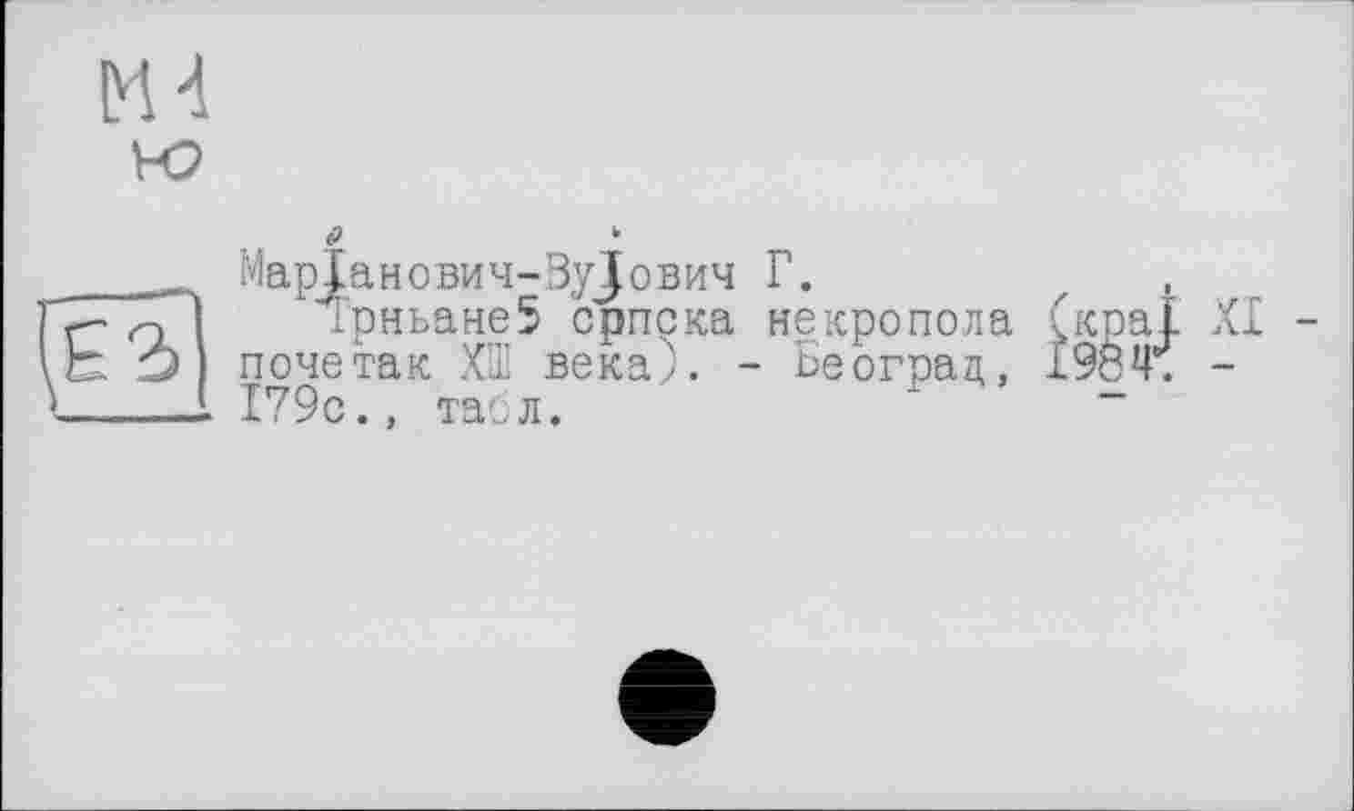 ﻿t>	k
MapJaHOBH4-3yJoBH4 Г.
Гг glI трньане5 српска некропола (краї XI -О почетак ХШ века;. - Београд, 1984. -
>_____1 179с., табл.	-